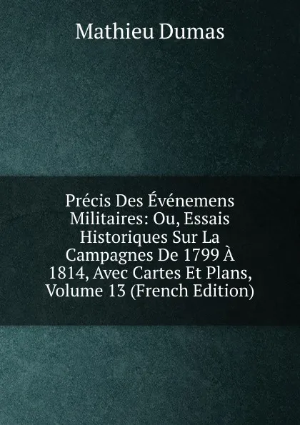 Обложка книги Precis Des Evenemens Militaires: Ou, Essais Historiques Sur La Campagnes De 1799 A 1814, Avec Cartes Et Plans, Volume 13 (French Edition), Mathieu Dumas