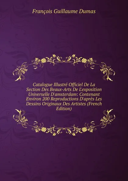 Обложка книги Catalogue Illustre Officiel De La Section Des Beaux-Arts De L.exposition Universelle D.amsterdam: Contenant Environ 200 Reproductions D.apres Les Dessins Originaux Des Artistes (French Edition), François Guillaume Dumas