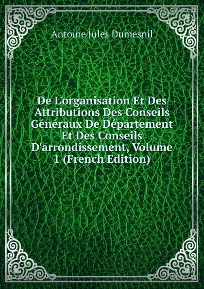 Обложка книги De L.organisation Et Des Attributions Des Conseils Generaux De Departement Et Des Conseils D.arrondissement, Volume 1 (French Edition), Antoine Jules Dumesnil