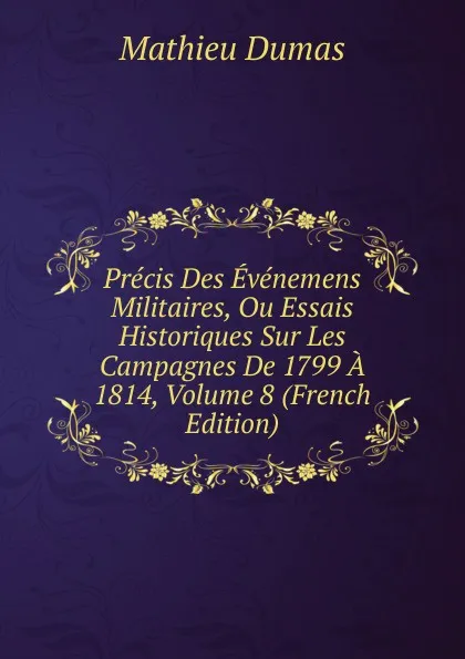 Обложка книги Precis Des Evenemens Militaires, Ou Essais Historiques Sur Les Campagnes De 1799 A 1814, Volume 8 (French Edition), Mathieu Dumas