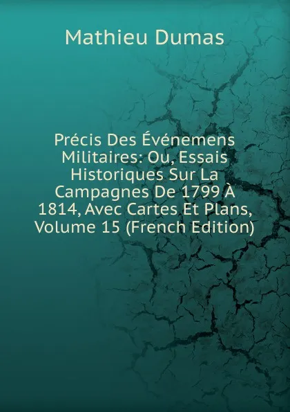 Обложка книги Precis Des Evenemens Militaires: Ou, Essais Historiques Sur La Campagnes De 1799 A 1814, Avec Cartes Et Plans, Volume 15 (French Edition), Mathieu Dumas