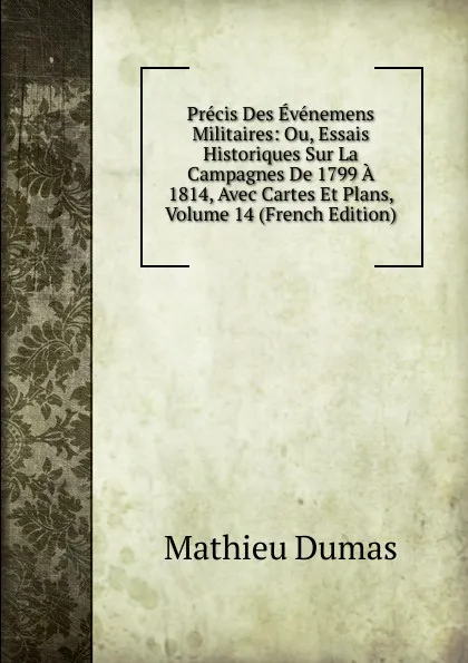 Обложка книги Precis Des Evenemens Militaires: Ou, Essais Historiques Sur La Campagnes De 1799 A 1814, Avec Cartes Et Plans, Volume 14 (French Edition), Mathieu Dumas