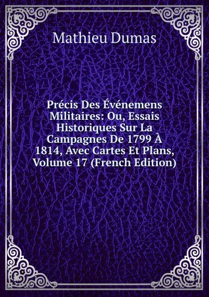 Обложка книги Precis Des Evenemens Militaires: Ou, Essais Historiques Sur La Campagnes De 1799 A 1814, Avec Cartes Et Plans, Volume 17 (French Edition), Mathieu Dumas