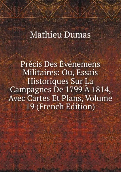 Обложка книги Precis Des Evenemens Militaires: Ou, Essais Historiques Sur La Campagnes De 1799 A 1814, Avec Cartes Et Plans, Volume 19 (French Edition), Mathieu Dumas