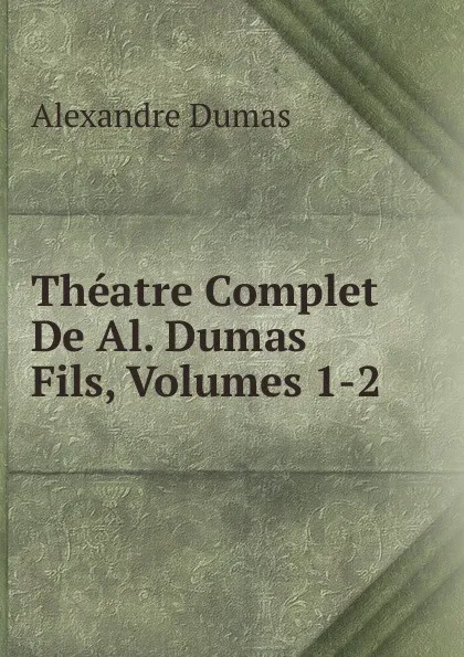 Обложка книги Theatre Complet De Al. Dumas Fils, Volumes 1-2, Alexandre Dumas