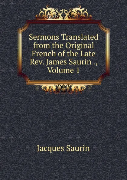 Обложка книги Sermons Translated from the Original French of the Late Rev. James Saurin ., Volume 1, Jacques Saurin