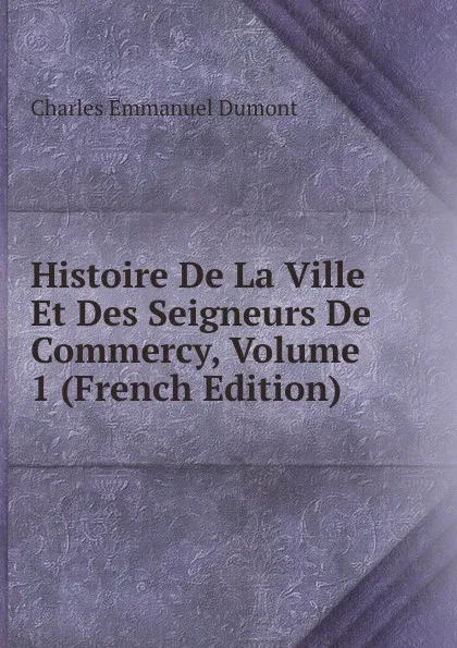 Обложка книги Histoire De La Ville Et Des Seigneurs De Commercy, Volume 1 (French Edition), Charles Emmanuel Dumont