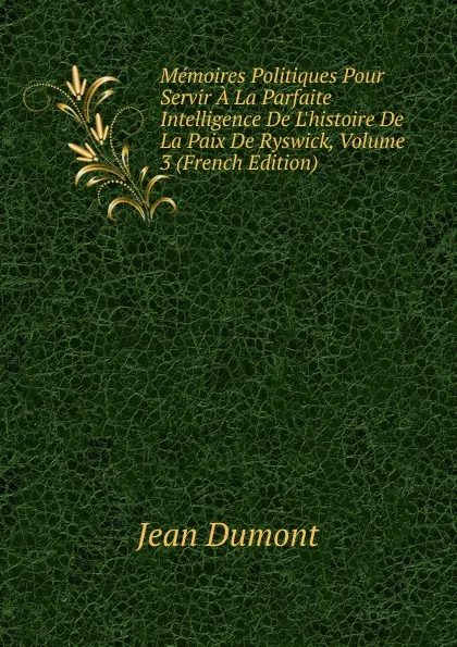 Обложка книги Memoires Politiques Pour Servir A La Parfaite Intelligence De L.histoire De La Paix De Ryswick, Volume 3 (French Edition), Jean Dumont