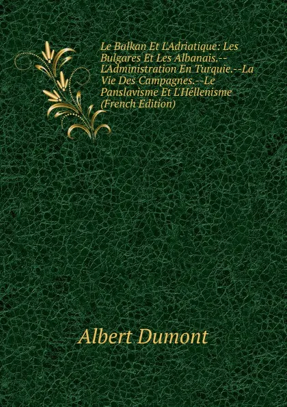 Обложка книги Le Balkan Et L.Adriatique: Les Bulgares Et Les Albanais.--L.Administration En Turquie.--La Vie Des Campagnes.--Le Panslavisme Et L.Hellenisme (French Edition), Albert Dumont