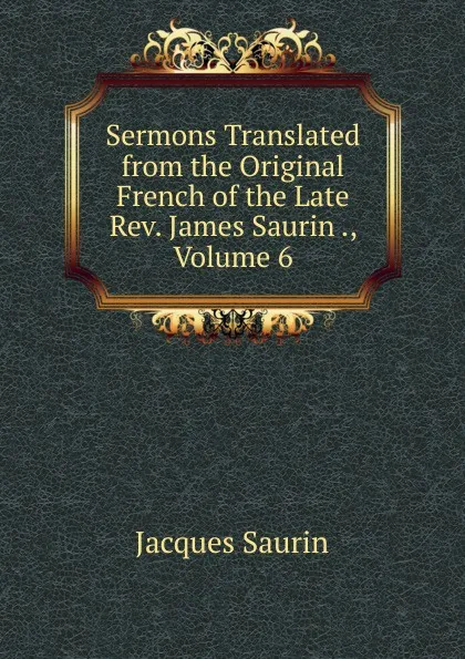 Обложка книги Sermons Translated from the Original French of the Late Rev. James Saurin ., Volume 6, Jacques Saurin