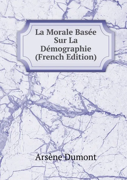 Обложка книги La Morale Basee Sur La Demographie (French Edition), Arsène Dumont