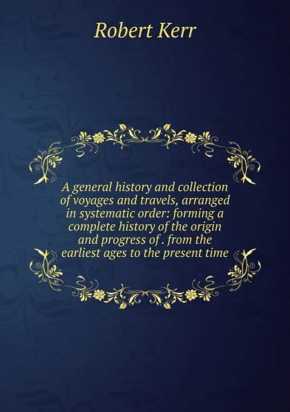 Обложка книги A general history and collection of voyages and travels, arranged in systematic order: forming a complete history of the origin and progress of . from the earliest ages to the present time, Robert Kerr