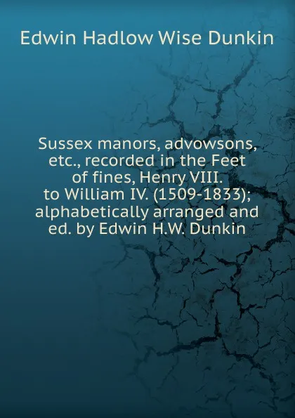 Обложка книги Sussex manors, advowsons, etc., recorded in the Feet of fines, Henry VIII. to William IV. (1509-1833); alphabetically arranged and ed. by Edwin H.W. Dunkin, Edwin Hadlow Wise Dunkin