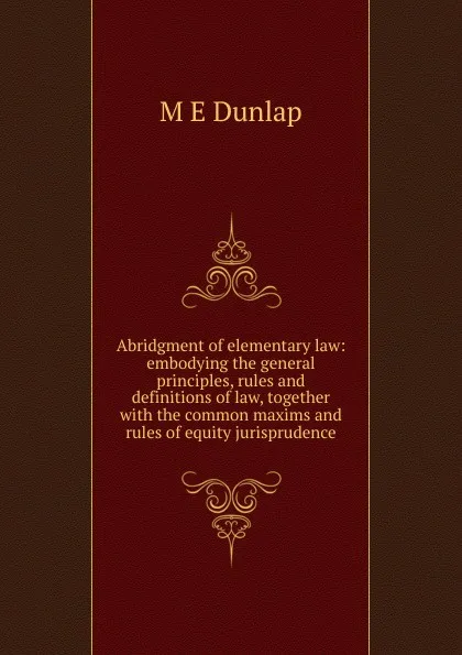 Обложка книги Abridgment of elementary law: embodying the general principles, rules and definitions of law, together with the common maxims and rules of equity jurisprudence, M E Dunlap