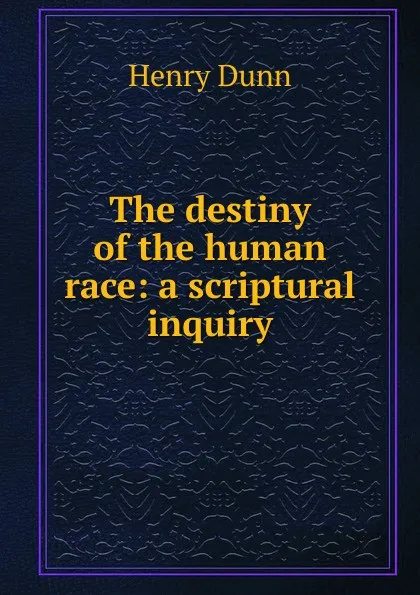 Обложка книги The destiny of the human race: a scriptural inquiry, Henry Dunn