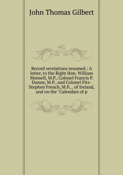 Обложка книги Record revelations resumed.: A letter, to the Right Hon. William Monsell, M.P., Colonel Francis P. Dunne, M.P., and Colonel Fitz-Stephen French, M.P., . of Ireland, and on the 