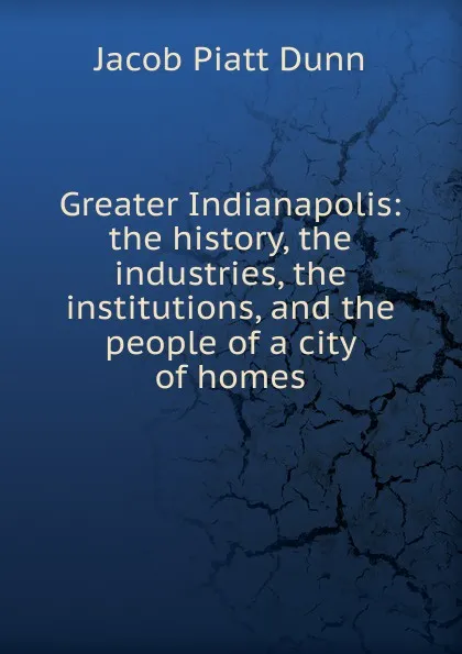 Обложка книги Greater Indianapolis: the history, the industries, the institutions, and the people of a city of homes, Jacob Piatt Dunn