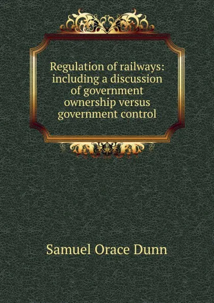 Обложка книги Regulation of railways: including a discussion of government ownership versus government control, Samuel Orace Dunn