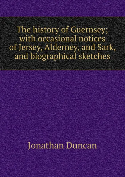 Обложка книги The history of Guernsey; with occasional notices of Jersey, Alderney, and Sark, and biographical sketches, Jonathan Duncan