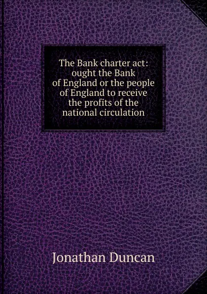 Обложка книги The Bank charter act: ought the Bank of England or the people of England to receive the profits of the national circulation, Jonathan Duncan