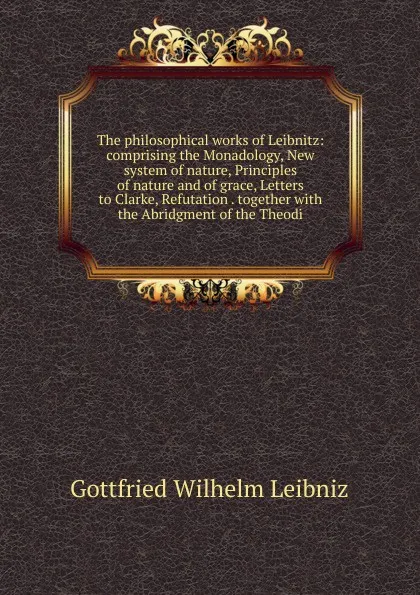 Обложка книги The philosophical works of Leibnitz: comprising the Monadology, New system of nature, Principles of nature and of grace, Letters to Clarke, Refutation . together with the Abridgment of the Theodi, Готфрид Вильгельм Лейбниц