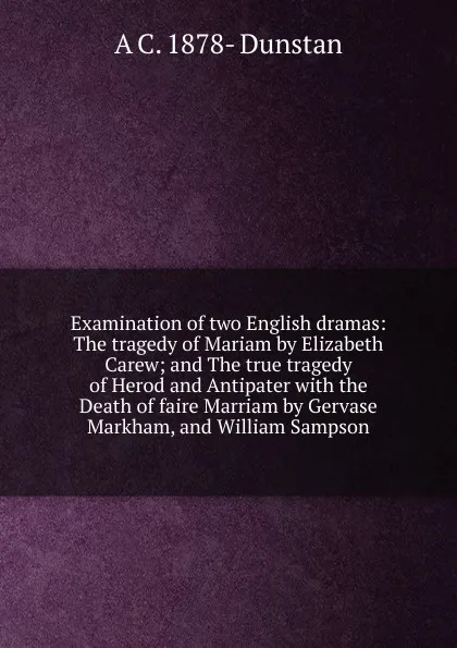 Обложка книги Examination of two English dramas: The tragedy of Mariam by Elizabeth Carew; and The true tragedy of Herod and Antipater with the Death of faire Marriam by Gervase Markham, and William Sampson, A C. 1878- Dunstan