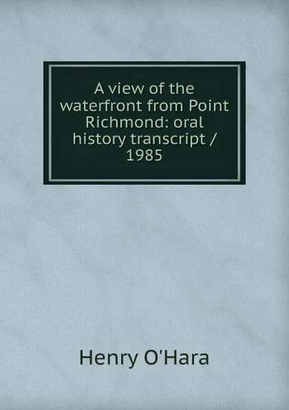 Обложка книги A view of the waterfront from Point Richmond: oral history transcript / 1985, Henry O'Hara