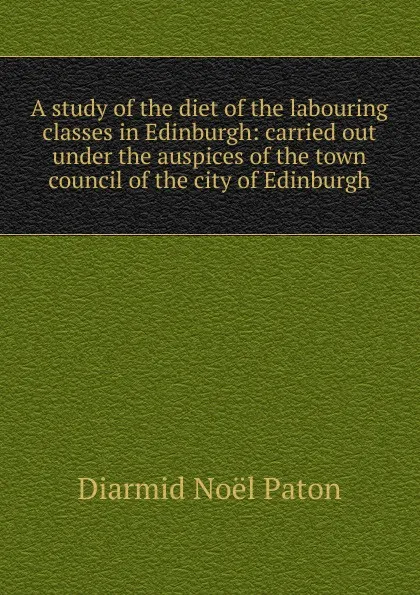 Обложка книги A study of the diet of the labouring classes in Edinburgh: carried out under the auspices of the town council of the city of Edinburgh, Diarmid Noël Paton