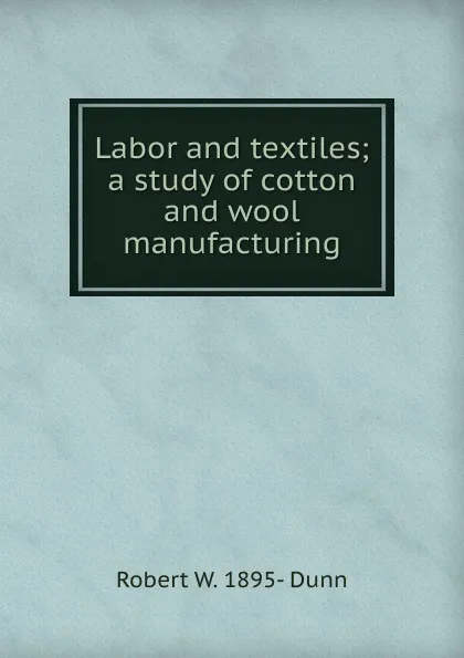 Обложка книги Labor and textiles; a study of cotton and wool manufacturing, Robert W. 1895- Dunn