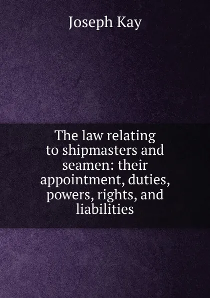 Обложка книги The law relating to shipmasters and seamen: their appointment, duties, powers, rights, and liabilities, Joseph Kay