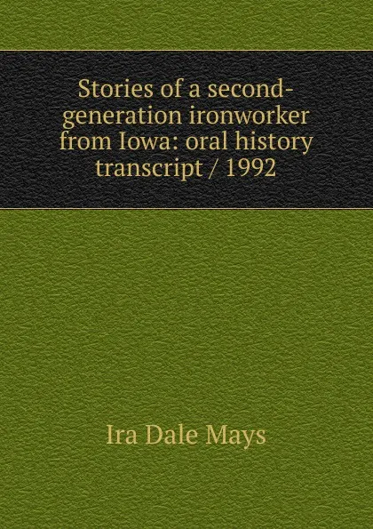 Обложка книги Stories of a second-generation ironworker from Iowa: oral history transcript / 1992, Ira Dale Mays