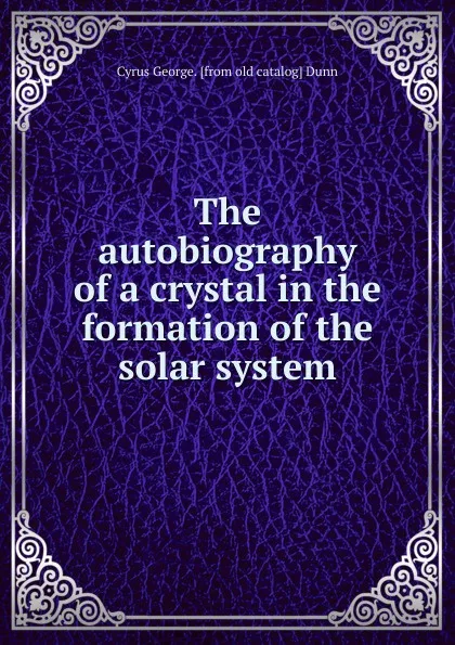 Обложка книги The autobiography of a crystal in the formation of the solar system, Cyrus George. [from old catalog] Dunn