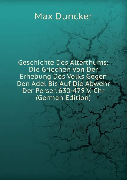 Обложка книги Geschichte Des Alterthums: Die Griechen Von Der Erhebung Des Volks Gegen Den Adel Bis Auf Die Abwehr Der Perser, 630-479 V. Chr (German Edition), Max Duncker