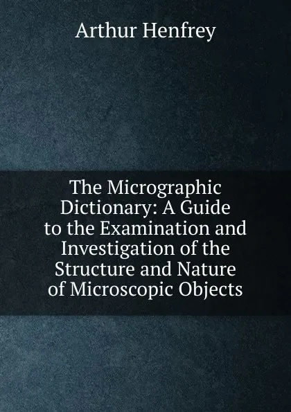 Обложка книги The Micrographic Dictionary: A Guide to the Examination and Investigation of the Structure and Nature of Microscopic Objects, Arthur Henfrey