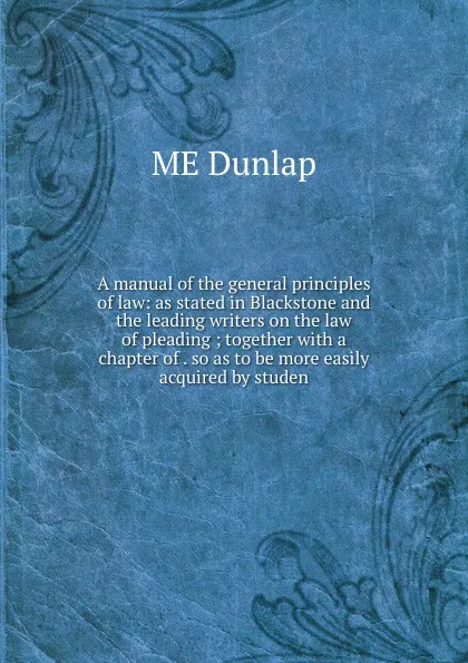 Обложка книги A manual of the general principles of law: as stated in Blackstone and the leading writers on the law of pleading ; together with a chapter of . so as to be more easily acquired by studen, ME Dunlap