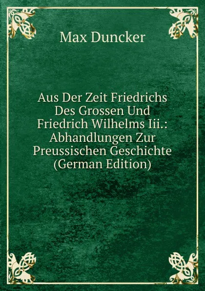 Обложка книги Aus Der Zeit Friedrichs Des Grossen Und Friedrich Wilhelms Iii.: Abhandlungen Zur Preussischen Geschichte (German Edition), Max Duncker