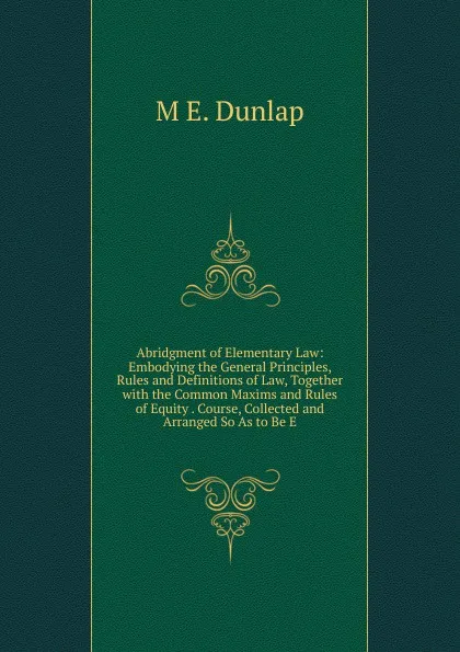 Обложка книги Abridgment of Elementary Law: Embodying the General Principles, Rules and Definitions of Law, Together with the Common Maxims and Rules of Equity . Course, Collected and Arranged So As to Be E, M E. Dunlap