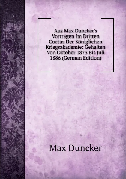 Обложка книги Aus Max Duncker.s Vortragen Im Dritten Coetus Der Koniglichen Kriegsakademie: Gehalten Von Oktober 1873 Bis Juli 1886 (German Edition), Max Duncker