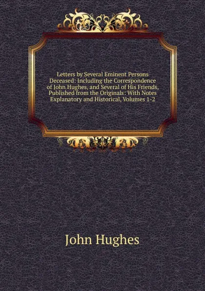 Обложка книги Letters by Several Eminent Persons Deceased: Including the Correspondence of John Hughes, and Several of His Friends, Published from the Originals: With Notes Explanatory and Historical, Volumes 1-2, John Hughes