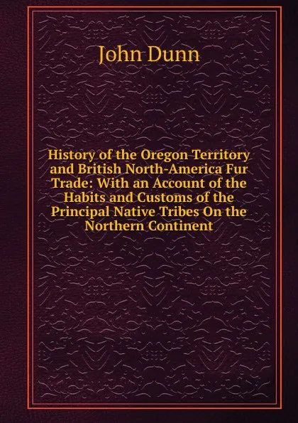 Обложка книги History of the Oregon Territory and British North-America Fur Trade: With an Account of the Habits and Customs of the Principal Native Tribes On the Northern Continent, John Dunn