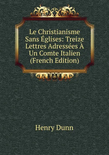 Обложка книги Le Christianisme Sans Eglises: Treize Lettres Adressees A Un Comte Italien (French Edition), Henry Dunn