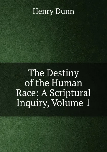 Обложка книги The Destiny of the Human Race: A Scriptural Inquiry, Volume 1, Henry Dunn