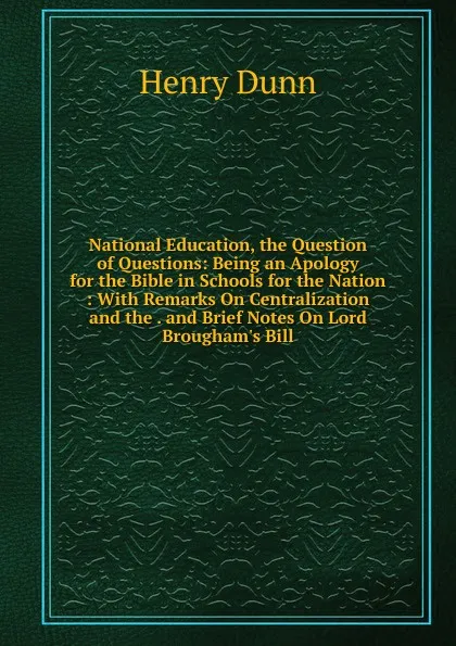 Обложка книги National Education, the Question of Questions: Being an Apology for the Bible in Schools for the Nation : With Remarks On Centralization and the . and Brief Notes On Lord Brougham.s Bill, Henry Dunn