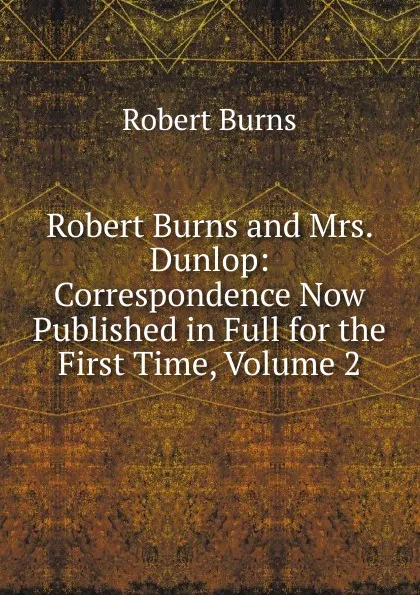 Обложка книги Robert Burns and Mrs. Dunlop: Correspondence Now Published in Full for the First Time, Volume 2, Robert Burns