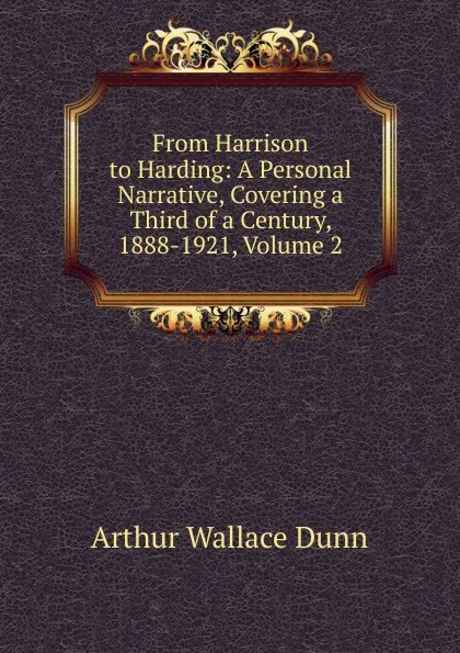 Обложка книги From Harrison to Harding: A Personal Narrative, Covering a Third of a Century, 1888-1921, Volume 2, Arthur Wallace Dunn