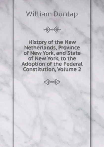 Обложка книги History of the New Netherlands, Province of New York, and State of New York, to the Adoption of the Federal Constitution, Volume 2, William Dunlap