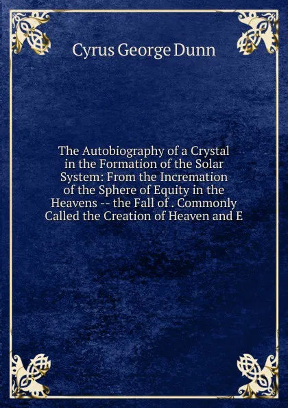 Обложка книги The Autobiography of a Crystal in the Formation of the Solar System: From the Incremation of the Sphere of Equity in the Heavens -- the Fall of . Commonly Called the Creation of Heaven and E, Cyrus George Dunn