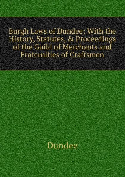 Обложка книги Burgh Laws of Dundee: With the History, Statutes, . Proceedings of the Guild of Merchants and Fraternities of Craftsmen, Dundee