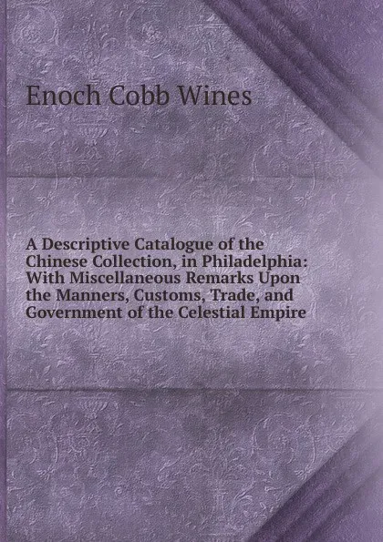 Обложка книги A Descriptive Catalogue of the Chinese Collection, in Philadelphia: With Miscellaneous Remarks Upon the Manners, Customs, Trade, and Government of the Celestial Empire, Enoch Cobb Wines