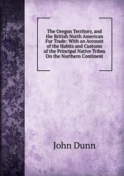 Обложка книги The Oregon Territory, and the British North American Fur Trade: With an Account of the Habits and Customs of the Principal Native Tribes On the Northern Continent, John Dunn